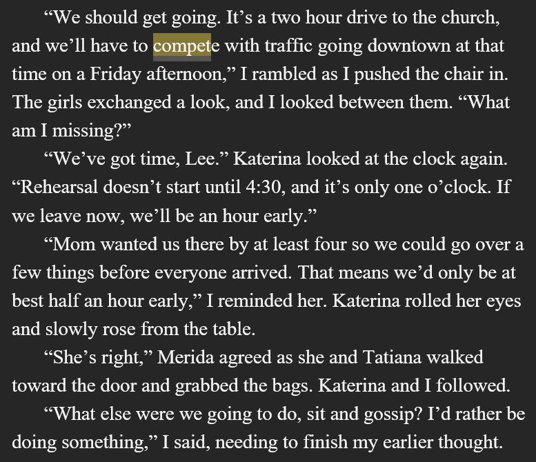     “We should get going. It’s a two hour drive to the church, and we’ll have to compete with traffic going downtown at that time on a Friday afternoon,” I rambled as I pushed the chair in. The girls exchanged a look, and I looked between them. “What am I missing?”
     “We’ve got time, Lee.” Katerina looked at the clock again. “Rehearsal doesn’t start until 4:30, and it’s only one o’clock. If we leave now, we’ll be an hour early.”
     “Mom wanted us there by at least four so we could go over a few things before everyone arrived. That means we’d only be at best half an hour early,” I reminded her. Katerina rolled her eyes and slowly rose from the table. 
     “She’s right,” Merida agreed as she and Tatiana walked toward the door and grabbed the bags. Katerina and I followed.
     “What else were we going to do, sit and gossip? I’d rather be doing something,” I said, needing to finish my earlier thought.

You can preorder this book today on all platforms! No, you don't have to read 1-5 to read this one, but it'd help ;) 