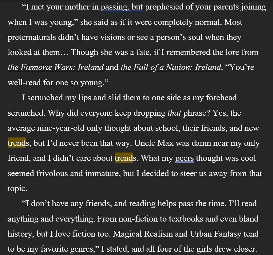     “I met your mother in passing, but prophesied of your parents joining when I was young,” she (Macha) said as if it were completely normal. Most preternaturals didn’t have visions or see a person’s soul when they looked at them… Though she was a fate, if I remembered the lore from the Fœmoræ Wars: Ireland and the Fall of a Nation: Ireland. “You’re well-read for one so young.”
     I scrunched my lips and slid them to one side as my forehead scrunched. Why did everyone keep dropping that phrase? Yes, the average nine-year-old only thought about school, their friends, and new trends, but I’d never been that way. Uncle Max was damn near my only friend, and I didn’t care about trends. What my peers thought was cool seemed frivolous and immature, but I decided to steer us away from that topic. 
     “I don’t have any friends, and reading helps pass the time. I’ll read anything and everything. From non-fiction to textbooks and even bland history, but I love fiction too. Magical Realism and Urban Fantasy tend to be my favorite genres,” I stated, and all four of the girls drew closer.