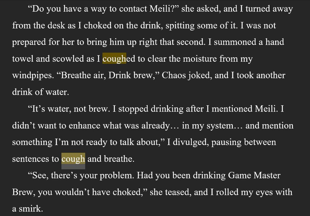 From Chapter 4 of DEATH, DESIRES, & INNER DEMONS, coming April 2029 or 2028... I haven't decided yet...

“Do you have a way to contact Meili?” she asked, and I turned away from the desk as I choked on the drink, spitting some of it. I was not prepared for her to bring him up right that second. I summoned a hand towel and scowled as I coughed to clear the moisture from my windpipes. “Breathe air, Drink brew,” Chaos joked, and I took another drink of water.
“It’s water, not brew. I stopped drinking after I mentioned Meili. I didn’t want to enhance what was already… in my system… and mention something I’m not ready to talk about,” I divulged, pausing between sentences to cough and breathe.
“See, there’s your problem. Had you been drinking Game Master Brew, you wouldn’t have choked,” she teased, and I rolled my eyes with a smirk.
