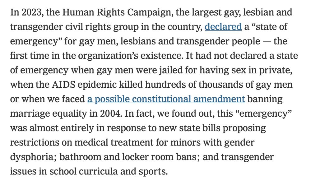 In 2023, the Human Rights Campaign, the largest gay, lesbian and transgender civil rights group in the country, declared a "state of emergency" for gay men, lesbians and transgender people - the first time in the organization's existence. It had not declared a state of emergency when gay men were jailed for having sex in private, when the AIDS epidemic killed hundreds of thousands of gay men or when we faced a possible constitutional amendment banning marriage equality in 2004. In fact, we found out, this "emergency" was almost entirely in response to new state bills proposing restrictions on medical treatment for minors with gender dysphoria; bathroom and locker room bans; and transgender
issues in school curricula and sports.