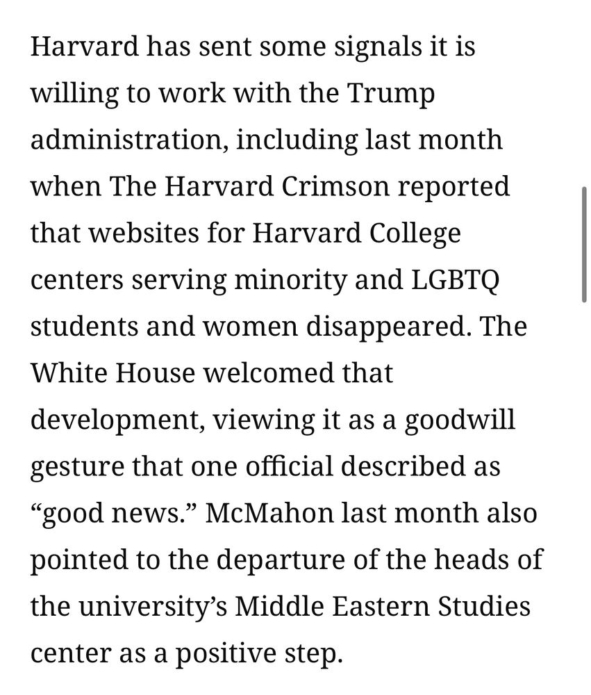 Harvard has sent some signals it is willing to work with the Trump administration, including last month when The Harvard Crimson reported that websites for Harvard College centers serving minority and LGBTQ students and women disappeared. The White House welcomed that
development, viewing it as a goodwill gesture that one official described as
"good news." McMahon last month also pointed to the departure of the heads of the university's Middle Eastern Studies center as a positive step.