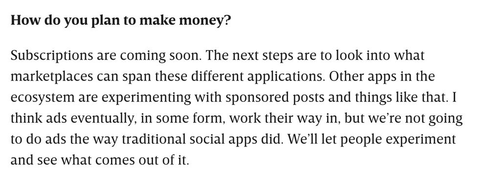 Screenshot of text that reads, "How do you plan to make money? Subscriptions are coming soon. The next steps are to look into what marketplaces can span these different applications. Other apps in the ecosystem are experimenting with sponsored posts and things like that. I think ads eventually, in some form, work their way in, but we're not going to do ads the way traditional social apps did. We'll let people experiment and see what comes out of it."
