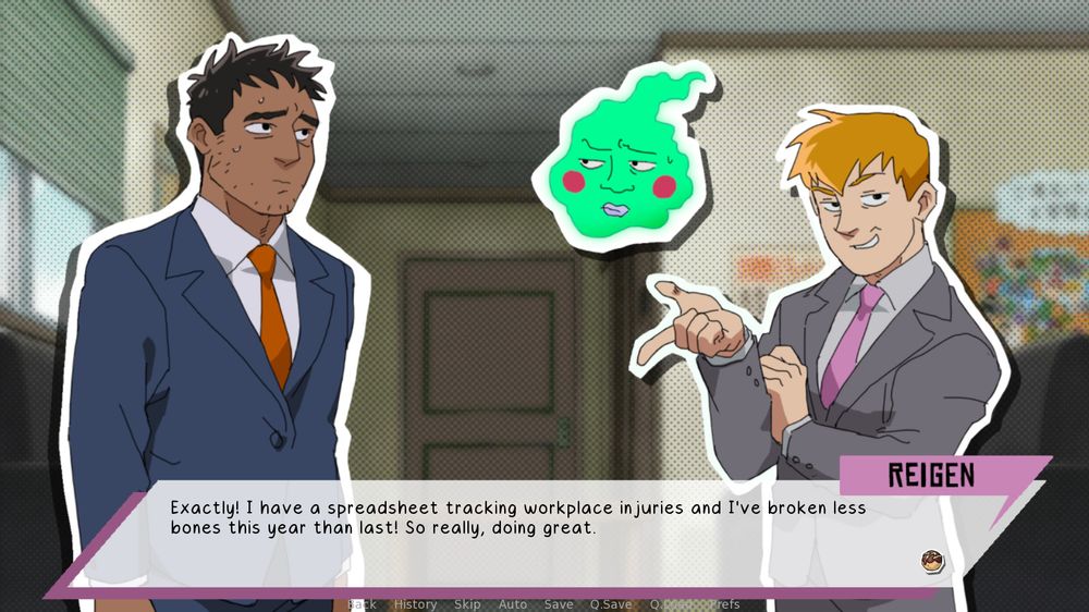 A screenshot of a visual novel where the background is the seating area Spirits & Such office. Reigen stands on the right with a pleased smile, one hand pointing out casually. Serizawa is on the left and between them floats Ekubo. Both Serizawa and Ekubo have an uneasy look on their face.

On the bottom is a dialogue box with pink accents and Reigen's name that has the text , "Exactly! I have a spreadsheet tracking workplace injuries and I've broken less bones this year than last! So really, doing great."