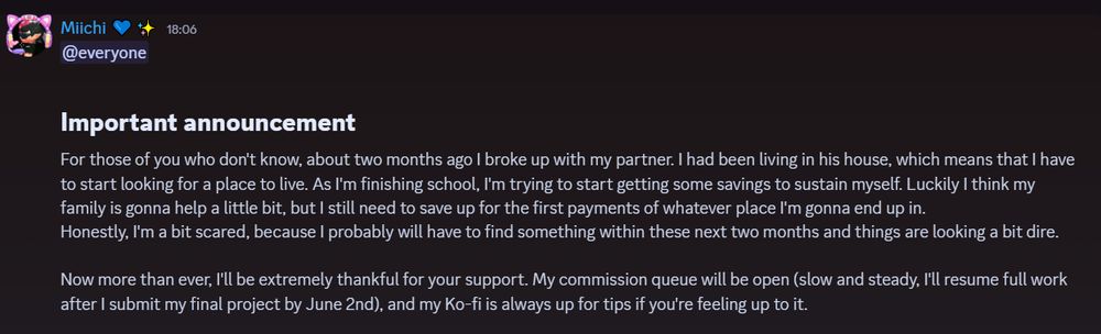 Important announcement,
For those of you who don't know, about two months ago I broke up with my partner. I had been living in his house, which means that I have to start looking for a place to live. As I'm finishing school, I'm trying to start getting some savings to sustain myself. Luckily I think my family is gonna help a little bit, but I still need to save up for the first payments of whatever place I'm gonna end up in.
Honestly, I'm a bit scared, because I probably will have to find something within these next two months and things are looking a bit dire.

Now more than ever, I'll be extremely thankful for your support. My commission queue will be open (slow and steady, I'll resume full work after I submit my final project by June 2nd), and my Ko-fi is always up for tips if you're feeling up to it.