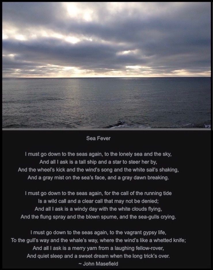 Gray Skies over the Pacific Ocean.
Photograph by Windy B. 

Sea Fever 
by John Masefield

I must go down to the seas again, to the lonely sea and the sky,
And all I ask is a tall ship and a star to steer her by,
And the wheel's kick and the wind's song and the white sail's shaking,
And a gray mist on the sea's face, and a gray dawn breaking.
I must go down to the seas again, for the call of the running tide
Is a wild call and a clear call that may not be denied;
And all I ask is a windy day with the white clouds flying,
And the flung spray and the blown spume, and the sea-gulls crying.
I must go down to the seas again, to the vagrant gypsy life,
To the gull's way and the whale's way, where the wind's like a whetted knife;
And all I ask is a merry yarn from a laughing fellow-rover,
And quiet sleep and a sweet dream when the long trick's over.


