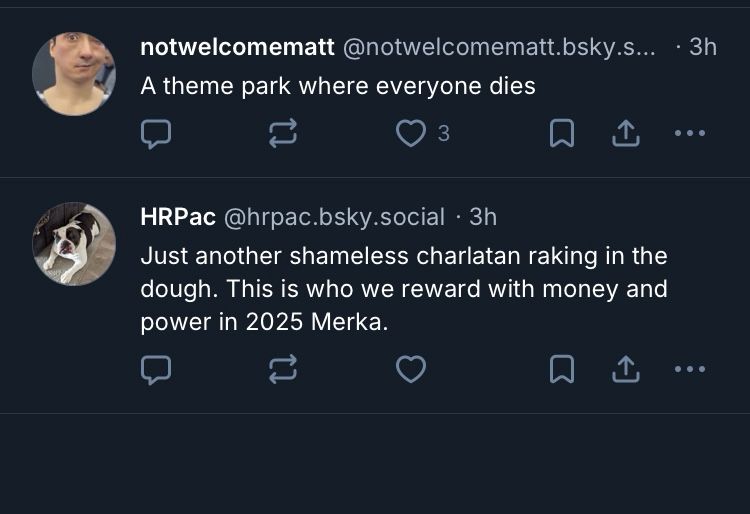 notwelcomematt @notwelcomematt.bsky.s... • 3h
A theme park where everyone dies

HRPac @hrpac.bsky.social • 3h
Just another shameless charlatan raking in the dough. This is who we reward with money and power in 2025 Merka.