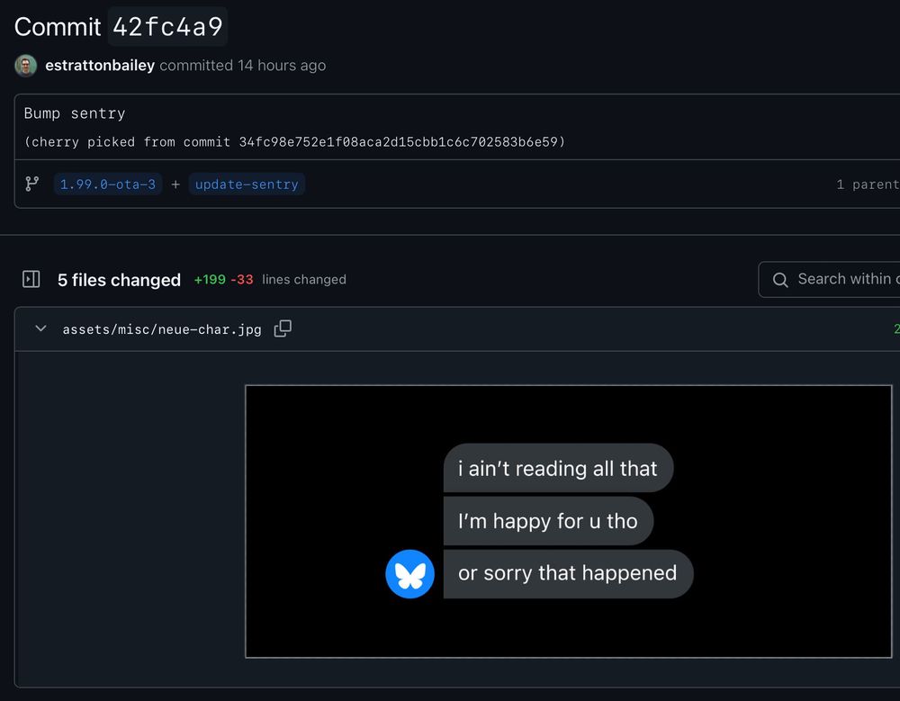 Commit 42fc4a9
estrattonbailey committed 14 hours ago

Bump sentry
(cherry picked from commit 34fc98e752e1f08aca2d15cbb1c6c702583b6e59)

1.99.0-ota-3
update-sentry

5 files changed
+199 -33 lines changed

assets/misc/neue-char.jpg

i ain't reading all that
I'm happy for u tho
or sorry that happened