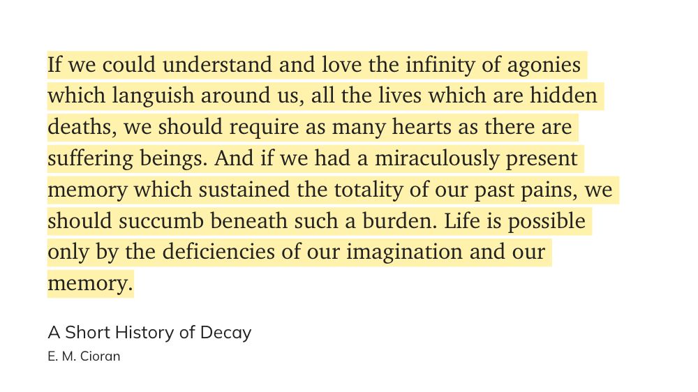 "If we could understand and love the infinity of agonies which languish around us, all the lives which are hidden deaths, we should require as many hearts as there are suffering beings. And if we had a miraculously present memory which sustained the totality of our past pains, we should succumb beneath such a burden. Life is possible only by the deficiencies of our imagination and our memory." (E. M. Cioran, A Short History of Decay)