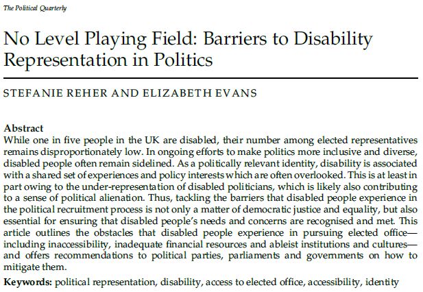 While one in five people in the UK are disabled, their number among elected representatives remains disproportionately low. In ongoing efforts to make politics more inclusive and diverse, disabled people often remain sidelined. As a politically relevant identity, disability is associated with a shared set of experiences and policy interests which are often overlooked. This is at least in part owing to the under-representation of disabled politicians, which is likely also contributing to a sense of political alienation. Thus, tackling the barriers that disabled people experience in the political recruitment process is not only a matter of democratic justice and equality, but also essential for ensuring that disabled people’s needs and concerns are recognised and met. This article outlines the obstacles that disabled people experience in pursuing elected office--including inaccessibility, inadequate financial resources and ableist institutions and cultures--and offers recommendations to