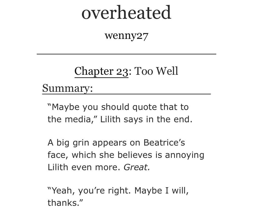 ‘overheated’ by wenny27 on AO3
Chapter 23: Too Well
Summary: “Maybe you should quote that to the media,” Lilith says in the end. 

A big grin appears on Beatrice’s face, which she believes is annoying Lilith even more. Great. 

“Yeah, you’re right. Maybe I will, thanks.”