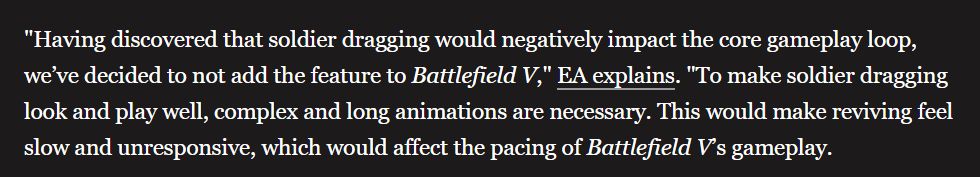 "Having discovered that soldier dragging would negatively impact the core gameplay loop, we’ve decided to not add the feature to Battlefield V," EA explains. "To make soldier dragging look and play well, complex and long animations are necessary. This would make reviving feel slow and unresponsive, which would affect the pacing of Battlefield V’s gameplay.