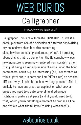 Calligrapher: This site will create SIGNATURES! Give it a name, pick from one of a selection of different handwriting styles, and watch as it crafts something plausibly-human-looking on demand. What’s interesting about this is that it’s doing it on the fly somehow – each new signature is seemingly rendered from scratch rather than just being a fixed expression of some under-the-hoor parameters, and it’s quite interesting (ok, I am stretching this slightly but it is early and I am VERY tired) to see the different ways in which the ‘handwriting’ presents. This is unlikely to have any practical application whatsoever unless you need to create several hundred unique, fictitious signatures at pace (and, if you do need to do that, would you mind taking a moment to drop me a line and explain what the fcuk you’re doing with them?).