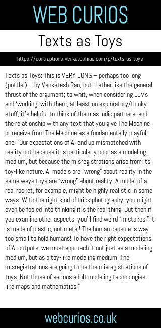 Texts as Toys: This is VERY LONG – perhaps too long (pottle!) – by Venkatesh Rao, but I rather like the general thrust of the argument; to whit, when considering LLMs and ‘working’ with them, at least on exploratory/thinky stuff, it’s helpful to think of them as ludic partners, and the relationship with any text that you give The Machine or receive from The Machine as a fundamentally-playful one. “Our expectations of AI end up mismatched with reality not because it is particularly poor as a modeling medium, but because the misregistrations arise from its toy-like nature. AI models are “wrong” about reality in the same ways toys are “wrong” about reality. A model of a real rocket, for example, might be highly realistic in some ways. With the right kind of trick photography, you might even be fooled into thinking it’s the real thing. But then if you examine other aspects, you’ll find weird “mistakes.” It is made of plastic, not metal! The human capsule is way too small to hold humans! To have the right expectations of AI outputs, we must approach it not just as a modeling medium, but as a toy-like modeling medium. The misregistrations are going to be the misregistrations of toys. Not those of serious adult modeling technologies like maps and mathematics.”