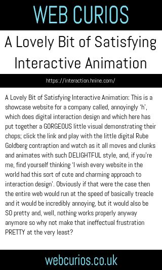 A Lovely Bit of Satisfying Interactive Animation: This is a showcase website for a company called, annoyingly ‘h’, which does digital interaction design and which here has put together a GORGEOUS little visual demonstrating their chops; click the link and play with the little digital Rube Goldberg contraption and watch as it all moves and clunks and animates with such DELIGHTFUL style, and, if you’re me, find yourself thinking ‘I wish every website in the world had this sort of cute and charming approach to interaction design’. Obviously if that were the case then the entire web would run at the speed of basically treacle and it would be incredibly annoying, but it would also be SO pretty and, well, nothing works properly anyway anymore so why not make that ineffectual frustration PRETTY at the very least?