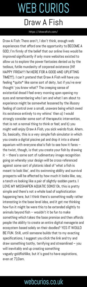 Draw A Fish: There aren’t, I don’t think, enough web experiences that afford one the opportunity to BECOME A GOD; I’m firmly of the belief that our online lives would be improved significantly if only more websites existed to allow us to explore the power fantasies denied us by the tedious, futile mundanity of corporeal existence (HI! HAPPY FRIDAY! I’M HERE FOR A GOOD AND UPLIFTING TIME!!!!). I can’t pretend that Draw A Fish will have you feeling *quite* like some sort of deity, but if you’ve ever thought ‘you know what? The creeping sense of existential dread I feel every morning upon opening my eyes and remembering who I am and what I am about to experience might be somewhat lessened by the illusory feeling of control over a small, unaware being which owed its existence entirely to my whims’ then a) I would strongly consider some sort of therapeutic intervention, that is not a normal thing to think or feel; and b) you might well enjoy Draw A Fish, you sick weirdo fcuk. Ahem. So, basically, this is a very simple fish simulator in which you create a digital piscine pal and drop it into a shared aquarium with everyone else’s fish to see how it fares – the twist, though, is that you create your fish by drawing it – there’s some sort of rudimentary image recognition going on whereby your design will be cross-referenced against some sort of platonic ideal of ‘what a fish is meant to look like’, and its swimming ability and survival prospects will be affected by how much it looks like, say, a tench vs looking like a pair of slightly-sodden pants. I LOVE MY MISSHAPEN AQUATIC SONS! Ok, this is pretty simple and there’s not a whole load of sophistication happening here, but I think there’s something really rather interesting in the base level idea, and it got me thinking how fun it might be were this to be extended slightly to animals beyond fish – wouldn’t it be fun to make something which takes the base premise and then affords people the ability to create an entire digital menagerie and ecosystem based solely on their doodles? YES IT WOULD BE FUN. Still, until someone builds that to my exacting specifications, I suggest you click the link and try and draw something toothy, terrifying and streamlined – you will inevitably end up creating something vaguely-goldfishlike, but it’s good to have aspirations, even at 710am.