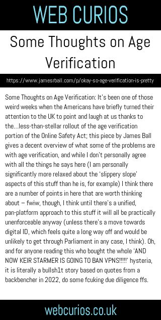 Some Thoughts on Age Verification: It’s been one of those weird weeks when the Americans have briefly turned their attention to the UK to point and laugh at us thanks to the…less-than-stellar rollout of the age verification portion of the Online Safety Act; this piece by James Ball gives a decent overview of what some of the problems are with age verification, and while I don’t personally agree with all the things he says here (I am personally significantly more relaxed about the ‘slippery slope’ aspects of this stuff than he is, for example) I think there are a number of points in here that are worth thinking about – fwiw, though, I think until there’s a unified, pan-platform approach to this stuff it will all be practically unenforceable anyway (unless there’s a move towards digital ID, which feels quite a long way off and would be unlikely to get through Parliament in any case, I think). Oh, and for anyone reading this who bought the whole ‘AND NOW KEIR STARMER IS GOING TO BAN VPNS!!!!!’ hysteria, it is literally a bullsh1t story based on quotes from a backbencher in 2022, do some fcuking due diligence ffs.
