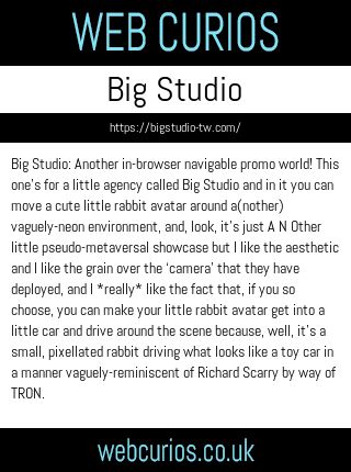 Big Studio: Another in-browser navigable promo world! This one’s for a little agency called Big Studio and in it you can move a cute little rabbit avatar around a(nother) vaguely-neon environment, and, look, it’s just A N Other little pseudo-metaversal showcase but I like the aesthetic and I like the grain over the ‘camera’ that they have deployed, and I *really* like the fact that, if you so choose, you can make your little rabbit avatar get into a little car and drive around the scene because, well, it’s a small, pixellated rabbit driving what looks like a toy car in a manner vaguely-reminiscent of Richard Scarry by way of TRON.