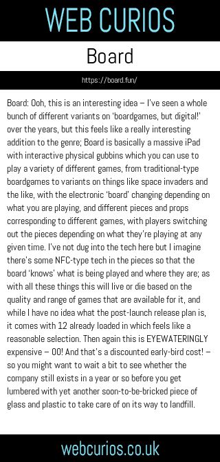 Board: Ooh, this is an interesting idea – I’ve seen a whole bunch of different variants on ‘boardgames, but digital!’ over the years, but this feels like a really interesting addition to the genre; Board is basically a massive iPad with interactive physical gubbins which you can use to play a variety of different games, from traditional-type boardgames to variants on things like space invaders and the like, with the electronic ‘board’ changing depending on what you are playing, and different pieces and props corresponding to different games, with players switching out the pieces depending on what they’re playing at any given time. I’ve not dug into the tech here but I imagine there’s some NFC-type tech in the pieces so that the board ‘knows’ what is being played and where they are; as with all these things this will live or die based on the quality and range of games that are available for it, and while I have no idea what the post-launch release plan is, it comes with 12 already loaded in which feels like a reasonable selection. Then again this is EYEWATERINGLY expensive – $500! And that’s a discounted early-bird cost! – so you might want to wait a bit to see whether the company still exists in a year or so before you get lumbered with yet another soon-to-be-bricked piece of glass and plastic to take care of on its way to landfill.