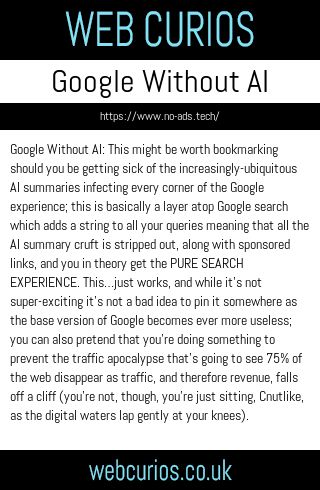 Google Without AI: This might be worth bookmarking should you be getting sick of the increasingly-ubiquitous AI summaries infecting every corner of the Google experience; this is basically a layer atop Google search which adds a string to all your queries meaning that all the AI summary cruft is stripped out, along with sponsored links, and you in theory get the PURE SEARCH EXPERIENCE. This…just works, and while it’s not super-exciting it’s not a bad idea to pin it somewhere as the base version of Google becomes ever more useless; you can also pretend that you’re doing something to prevent the traffic apocalypse that’s going to see 75% of the web disappear as traffic, and therefore revenue, falls off a cliff (you’re not, though, you’re just sitting, Cnutlike, as the digital waters lap gently at your knees).