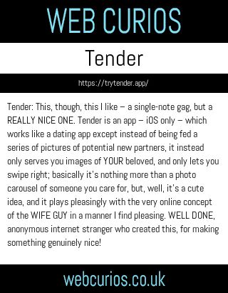 Tender: This, though, this I like – a single-note gag, but a REALLY NICE ONE. Tender is an app – iOS only – which works like a dating app except instead of being fed a series of pictures of potential new partners, it instead only serves you images of YOUR beloved, and only lets you swipe right; basically it’s nothing more than a photo carousel of someone you care for, but, well, it’s a cute idea, and it plays pleasingly with the very online concept of the WIFE GUY in a manner I find pleasing. WELL DONE, anonymous internet stranger who created this, for making something genuinely nice!