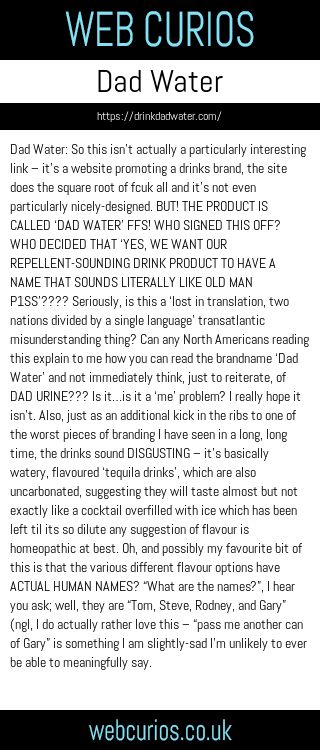 Dad Water: So this isn’t actually a particularly interesting link – it’s a website promoting a drinks brand, the site does the square root of fcuk all and it’s not even particularly nicely-designed. BUT! THE PRODUCT IS CALLED ‘DAD WATER’ FFS! WHO SIGNED THIS OFF? WHO DECIDED THAT ‘YES, WE WANT OUR REPELLENT-SOUNDING DRINK PRODUCT TO HAVE A NAME THAT SOUNDS LITERALLY LIKE OLD MAN P1SS’???? Seriously, is this a ‘lost in translation, two nations divided by a single language’ transatlantic misunderstanding thing? Can any North Americans reading this explain to me how you can read the brandname ‘Dad Water’ and not immediately think, just to reiterate, of DAD URINE??? Is it…is it a ‘me’ problem? I really hope it isn’t. Also, just as an additional kick in the ribs to one of the worst pieces of branding I have seen in a long, long time, the drinks sound DISGUSTING – it’s basically watery, flavoured ‘tequila drinks’, which are also uncarbonated, suggesting they will taste almost but not exactly like a cocktail overfilled with ice which has been left til its so dilute any suggestion of flavour is homeopathic at best. Oh, and possibly my favourite bit of this is that the various different flavour options have ACTUAL HUMAN NAMES? “What are the names?”, I hear you ask; well, they are “Tom, Steve, Rodney, and Gary” (ngl, I do actually rather love this – “pass me another can of Gary” is something I am slightly-sad I’m unlikely to ever be able to meaningfully say.