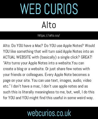 Alto: Do YOU have a Mac? Do YOU use Apple Notes? Would YOU like something that will turn said Apple Notes into an ACTUAL WEBSITE with (basically) a single click? GREAT! “Alto turns your Apple Notes into a website.You can create a blog or a website. Or just share few notes with your friends or colleagues. Every Apple Note becomes a page on your site. You can use text, images, audio, video etc.” I don’t have a mac, I don’t use apple notes and as such this is literally meaningless to me, but, well, I do this for YOU and YOU might find this useful in some weird way.