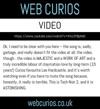 Ok, I need to be clear with you here – the song is, sadly, garbage, and really doesn’t fit the video at all; the video, though…the video is MAJESTIC and a WORK OF ART and a truly incredible labour of claymation love by long-term (15 years!) Curios favourite Lee Hardcastle, and it’s worth watching even if you have to mute the song because, honestly, it really is terrible. This is Tech Noir 2, and it is ASTONISHING. 