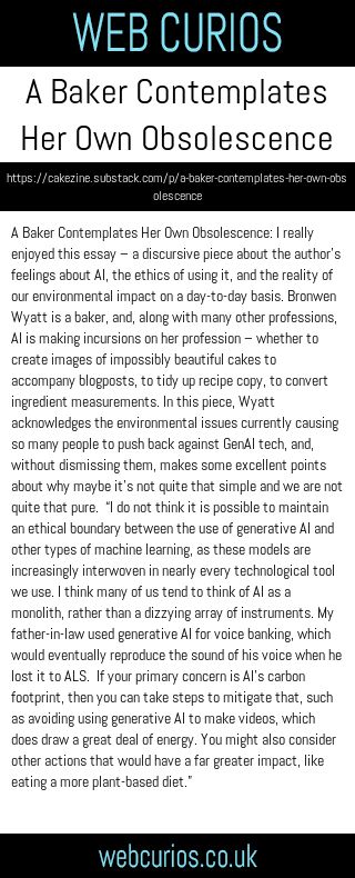 A Baker Contemplates Her Own Obsolescence: I really enjoyed this essay – a discursive piece about the author’s feelings about AI, the ethics of using it, and the reality of our environmental impact on a day-to-day basis. Bronwen Wyatt is a baker, and, along with many other professions, AI is making incursions on her profession – whether to create images of impossibly beautiful cakes to accompany blogposts, to tidy up recipe copy, to convert ingredient measurements. In this piece, Wyatt acknowledges the environmental issues currently causing so many people to push back against GenAI tech, and, without dismissing them, makes some excellent points about why maybe it’s not quite that simple and we are not quite that pure.  “I do not think it is possible to maintain an ethical boundary between the use of generative AI and other types of machine learning, as these models are increasingly interwoven in nearly every technological tool we use. I think many of us tend to think of AI as a monolith, rather than a dizzying array of instruments. My father-in-law used generative AI for voice banking, which would eventually reproduce the sound of his voice when he lost it to ALS.  If your primary concern is AI’s carbon footprint, then you can take steps to mitigate that, such as avoiding using generative AI to make videos, which does draw a great deal of energy. You might also consider other actions that would have a far greater impact, like eating a more plant-based diet.”