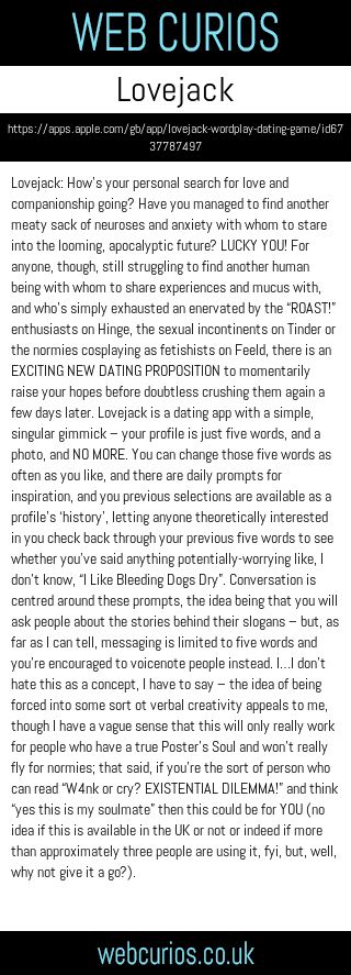 Lovejack: How’s your personal search for love and companionship going? Have you managed to find another meaty sack of neuroses and anxiety with whom to stare into the looming, apocalyptic future? LUCKY YOU! For anyone, though, still struggling to find another human being with whom to share experiences and mucus with, and who’s simply exhausted an enervated by the “ROAST!” enthusiasts on Hinge, the sexual incontinents on Tinder or the normies cosplaying as fetishists on Feeld, there is an EXCITING NEW DATING PROPOSITION to momentarily raise your hopes before doubtless crushing them again a few days later. Lovejack is a dating app with a simple, singular gimmick – your profile is just five words, and a photo, and NO MORE. You can change those five words as often as you like, and there are daily prompts for inspiration, and you previous selections are available as a profile’s ‘history’, letting anyone theoretically interested in you check back through your previous five words to see whether you’ve said anything potentially-worrying like, I don’t know, “I Like Bleeding Dogs Dry”. Conversation is centred around these prompts, the idea being that you will ask people about the stories behind their slogans – but, as far as I can tell, messaging is limited to five words and you’re encouraged to voicenote people instead. I…I don’t hate this as a concept, I have to say – the idea of being forced into some sort ot verbal creativity appeals to me, though I have a vague sense that this will only really work for people who have a true Poster’s Soul and won’t really fly for normies; that said, if you’re the sort of person who can read “W4nk or cry? EXISTENTIAL DILEMMA!” and think “yes this is my soulmate” then this could be for YOU (no idea if this is available in the UK or not or indeed if more than approximately three people are using it, fyi, but, well, why not give it a go?).