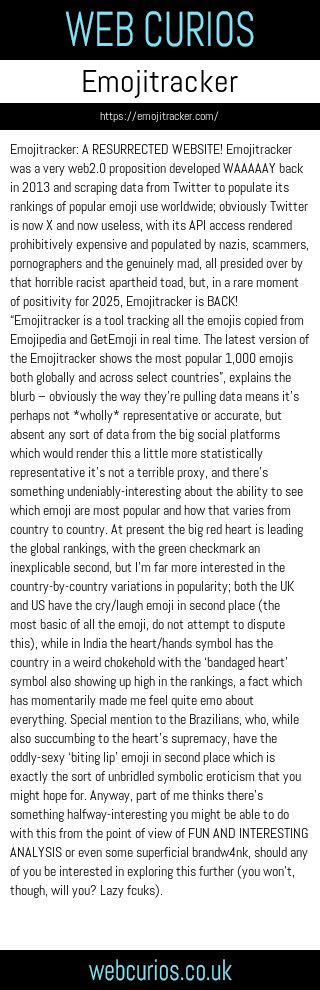 Emojitracker: A RESURRECTED WEBSITE! Emojitracker was a very web2.0 proposition developed WAAAAAY back in 2013 and scraping data from Twitter to populate its rankings of popular emoji use worldwide; obviously Twitter is now X and now useless, with its API access rendered prohibitively expensive and populated by nazis, scammers, pornographers and the genuinely mad, all presided over by that horrible racist apartheid toad, but, in a rare moment of positivity for 2025, Emojitracker is BACK! “Emojitracker is a tool tracking all the emojis copied from Emojipedia and GetEmoji in real time. The latest version of the Emojitracker shows the most popular 1,000 emojis both globally and across select countries”, explains the blurb – obviously the way they’re pulling data means it’s perhaps not *wholly* representative or accurate, but absent any sort of data from the big social platforms which would render this a little more statistically representative it’s not a terrible proxy, and there’s something undeniably-interesting about the ability to see which emoji are most popular and how that varies from country to country. At present the big red heart is leading the global rankings, with the green checkmark an inexplicable second, but I’m far more interested in the country-by-country variations in popularity; both the UK and US have the cry/laugh emoji in second place (the most basic of all the emoji, do not attempt to dispute this), while in India the heart/hands symbol has the country in a weird chokehold with the ‘bandaged heart’ symbol also showing up high in the rankings, a fact which has momentarily made me feel quite emo about everything. Special mention to the Brazilians, who, while also succumbing to the heart’s supremacy, have the oddly-sexy ‘biting lip’ emoji in second place which is exactly the sort of unbridled symbolic eroticism that you might hope for. Anyway, part of me thinks there’s something halfway-interesting you might be able to do with this from the point of view of FUN AND INTERESTING ANALYSIS or even some superficial brandw4nk, should any of you be interested in exploring this further (you won’t, though, will you? Lazy fcuks).