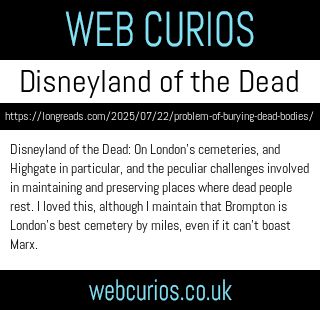 Disneyland of the Dead: On London’s cemeteries, and Highgate in particular, and the peculiar challenges involved in maintaining and preserving places where dead people rest. I loved this, although I maintain that Brompton is London’s best cemetery by miles, even if it can’t boast Marx.