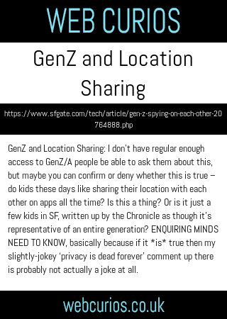 GenZ and Location Sharing: I don’t have regular enough access to GenZ/A people be able to ask them about this, but maybe you can confirm or deny whether this is true – do kids these days like sharing their location with each other on apps all the time? Is this a thing? Or is it just a few kids in SF, written up by the Chronicle as though it’s representative of an entire generation? ENQUIRING MINDS NEED TO KNOW, basically because if it *is* true then my slightly-jokey ‘privacy is dead forever’ comment up there is probably not actually a joke at all.
