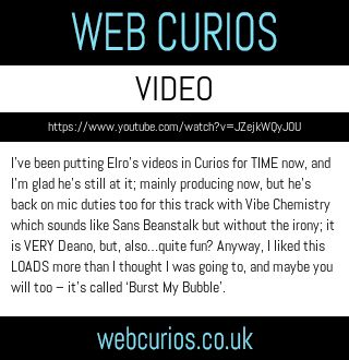 I’ve been putting Elro’s videos in Curios for TIME now, and I’m glad he’s still at it; mainly producing now, but he’s back on mic duties too for this track with Vibe Chemistry which sounds like Sans Beanstalk but without the irony; it is VERY Deano, but, also…quite fun? Anyway, I liked this LOADS more than I thought I was going to, and maybe you will too – it’s called ‘Burst My Bubble’.