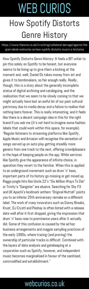How Spotify Distorts Genre History: It feels a BIT unfair to pin this solely on Spotify to be honest, but everyone seems to be lining up to give them a kicking at the moment and, well, Daniel Ek takes money from art and gives it to bombmakers, so fair enough really. Really, though, this is a story about the generally incomplete status of digital archiving and cataloguing, and the realisation that we seem to be slowly coming to that we might actually have lost an awful lot of our past cultural patrimony due to media decay and a failure to realise that nothing lasts forever. This is really interesting, and it feels like there is a decent campaign idea in this for the right brand if you ask me (it’s not hard to imagine some fashion labels that could work within this space, for example). “Regular listeners to streaming platforms like Spotify, Apple Music and Amazon will recognise the sensation of songs served up on auto-play getting steadily more generic from one track to the next, offering crowdpleasers in the hope of keeping people on the app. While services like Spotify give the appearance of infinite choice, in operation they revert to the familiar. When this is applied to an underground movement such as drum ’n’ bass, important parts of its history go missing or get mixed up. Ragga jungle hits like Uncle 22’s “Six Million Ways To Die” or Trinity’s “Gangster” are elusive. Searching for Shy FX and UK Apachi’s landmark anthem “Original Nuttah” points you to an inferior 25th anniversary remake on a different label. The work of many innovators such as Danny Breaks, Krust, DJ Crystl and Peshay is often listed with a release date well after it first dropped, giving the impression that drum ’n’ bass rose to prominence years after it actually did. Some of this confusion is caused by the ad hoc business arrangements and magpie sampling practices of the early 1990s, where tracing (and proving) the ownership of particular tracks is difficult. Combined with the layers of data analysis and gatekeeping at a corporation such as Spotify, however, and independent music becomes marginalised in favour of the sanitised, commodified and establishment.”