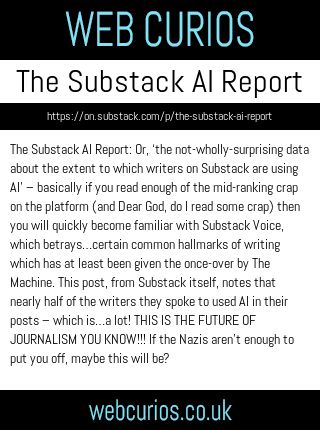 The Substack AI Report: Or, ‘the not-wholly-surprising data about the extent to which writers on Substack are using AI’ – basically if you read enough of the mid-ranking crap on the platform (and Dear God, do I read some crap) then you will quickly become familiar with Substack Voice, which betrays…certain common hallmarks of writing which has at least been given the once-over by The Machine. This post, from Substack itself, notes that nearly half of the writers they spoke to used AI in their posts – which is…a lot! THIS IS THE FUTURE OF JOURNALISM YOU KNOW!!! If the Nazis aren’t enough to put you off, maybe this will be?