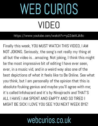 Finally this week, YOU MUST WATCH THIS VIDEO, I AM NOT JOKING. Seriously, the song’s not really my thing at all but the video is…amazing. Not joking, I think this might be the most impressive bit of editing I have ever seen, ever, in a music vid, and in a weird way also one of the best depictions of what it feels like to Be Online. See what you think, but I am personally of the opinion that this is absolute fcuking genius and maybe you’ll agree with me; it’s called Infohazard and it’s by Ninajirachi and THAT’S ALL I HAVE I AM SPENT AND EMPTY AND SO TIRED I MIGHT BE SICK I LOVE YOU SEE YOU NEXT WEEK BYE!