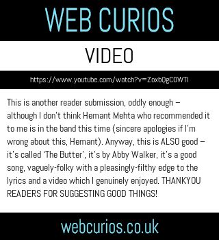 This is another reader submission, oddly enough – although I don’t think Hemant Mehta who recommended it to me is in the band this time (sincere apologies if I’m wrong about this, Hemant). Anyway, this is ALSO good – it’s called ‘The Butter’, it’s by Abby Walker, it’s a good song, vaguely-folky with a pleasingly-filthy edge to the lyrics and a video which I genuinely enjoyed. THANKYOU READERS FOR SUGGESTING GOOD THINGS!