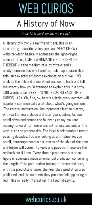 A History of Now: Via my friend Rishi, this is an interesting, beautifully-designed and VERY CHEWY website which basically addresses the lightweight concept of, er, TIME and HUMANITY’S CONCEPTION THEREOF via the medium of a lot of text and a nicely-animated scrolly timeline; look, I appreciate that this isn’t exactly a fulsome explanation but, well, YOU click on the link and check it out and come back and tell me exactly how you’d attempt to explain this in a pithy 100 words or so. SEE? IT’S NOT FCUKING EASY, THIS CURIOS LARK. Oh, fine, ok, here’s a little overview that will hopefully communicate a bit about what’s going on here: “The central and vertical line represents human history, with earlier years above and later years below. As you scroll down and peruse the following essay, you are moving forward from more ancient to less ancient, all the way up to the present day. The large black numbers record passing decades. You are looking at a timeline. As you scroll, contemporaneous estimates of the size of the past and future will come into view and pass by. These are the red horizontal lines. Every time a prominent historical figure or scientist made a numerical prediction concerning the length of the past and/or future, it is recorded here, with the predictor’s name, the year their prediction was published, and the numbers they proposed all appearing in red.” This is really interesting, if a touch dizzying.
