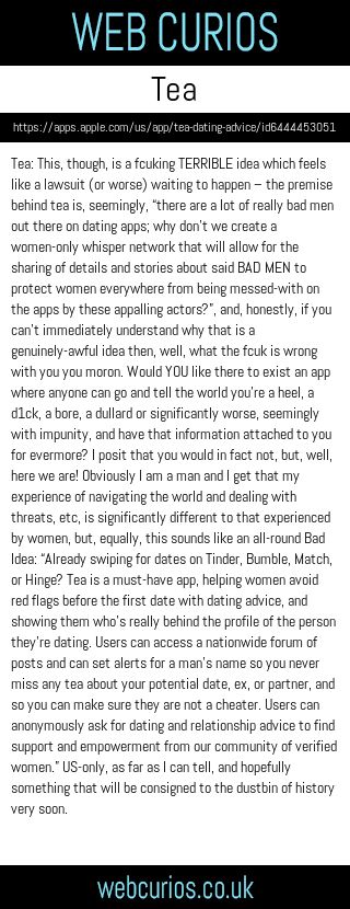 Tea: This, though, is a fcuking TERRIBLE idea which feels like a lawsuit (or worse) waiting to happen – the premise behind tea is, seemingly, “there are a lot of really bad men out there on dating apps; why don’t we create a women-only whisper network that will allow for the sharing of details and stories about said BAD MEN to protect women everywhere from being messed-with on the apps by these appalling actors?”, and, honestly, if you can’t immediately understand why that is a genuinely-awful idea then, well, what the fcuk is wrong with you you moron. Would YOU like there to exist an app where anyone can go and tell the world you’re a heel, a d1ck, a bore, a dullard or significantly worse, seemingly with impunity, and have that information attached to you for evermore? I posit that you would in fact not, but, well, here we are! Obviously I am a man and I get that my experience of navigating the world and dealing with threats, etc, is significantly different to that experienced by women, but, equally, this sounds like an all-round Bad Idea: “Already swiping for dates on Tinder, Bumble, Match, or Hinge? Tea is a must-have app, helping women avoid red flags before the first date with dating advice, and showing them who’s really behind the profile of the person they’re dating. Users can access a nationwide forum of posts and can set alerts for a man’s name so you never miss any tea about your potential date, ex, or partner, and so you can make sure they are not a cheater. Users can anonymously ask for dating and relationship advice to find support and empowerment from our community of verified women.” US-only, as far as I can tell, and hopefully something that will be consigned to the dustbin of history very soon.