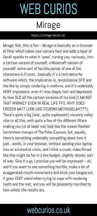 Mirage: Ooh, this is fun – Mirage is basically an in-browser AI filter which takes your camera feed and adds a layer of GenAI sparkle to what it ‘sees’, turning you, variously, into a cartoon version of yourself, a Minecraft version of yourself, some sort of horrible parody of one of the characters in Frozen…basically it’s a tech demo for software which, the implication is, revolutionise SFX and the like by simply rendering in realtime, and it’s undeniably VERY impressive, even if I was deeply hurt and depressed by how OLD all the cartoon versions of me look (I AM NOT THAT WRINKLY EVEN IN REAL LIFE FFS, WHY DOES FROZEN MATT LOOK LIKE FCUKING METHUSELAH???). There’s quite a big (and…quite unpleasant) uncanny valley vibe to all this, with quite a few of the different filters making you (or at least me) look like the waxen-fleshed horrorshow mocaps of The Polar Express, but, equally, there’s something undeniably compelling about how it just…works, in your browser, without sending your laptop into an existential crisis, and I think a music video filmed like this might be fun in a low-budget, slightly-shonky sort of way. Give it a go, I promise you will be impressed – oh, and if you want to see something horrible, make a lot of exaggerated mouth movements and stick your tongue out, it goes VERY weird when trying to cope with rendering teeth and the rest, and you will be pleasantly-horrified by how unholy the results are.