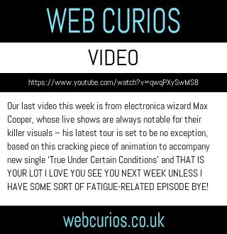 Our last video this week is from electronica wizard Max Cooper, whose live shows are always notable for their killer visuals – his latest tour is set to be no exception, based on this cracking piece of animation to accompany new single ‘True Under Certain Conditions’ and THAT IS YOUR LOT I LOVE YOU SEE YOU NEXT WEEK UNLESS I HAVE SOME SORT OF FATIGUE-RELATED EPISODE BYE!