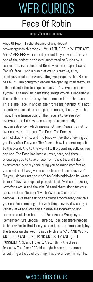 Face Of Robin: In the absence of any decent browsergames this week – WHAT THE FCUK WHERE ARE MY GAMES FFS – I instead present to you what I think is one of the oddest sites ever submitted to Curios by a reader. This is the home of Robin – or, more specifically, Robin’s face – and a bunch of weird, creative, silly, pointless, moderately-unsettling webprojects that Robin has built. I am going to give you the opening ‘manifesto’ as I think it sets the tone quite nicely – “Everyone needs a symbol, a stamp, an identifying image which is undeniably theirs. This is me, this symbol is me, and it is The Face. This is The Face. In and of itself it means nothing, it is not an anti war icon, it is nor a pro life image, it simply is The Face. The ultimate goal of The Face is to be seen by everyone. The Face will someday be a universally recognizable icon which means nothing. Please try not to over analyze it. It’s just The Face. The Face is unmistakably mine, and The Face will be there looking at you long after I’m gone. The Face is how I present myself to the world. And to the world I will present myself. As you can see, The Face has been all over, here, and there. I encourage you to take a face from the site, and take it everywhere. May my face bring you as much comfort as you need as it has given me much more than I deserve.” Do you…do you get the vibe? As Robin said when he wrote to me, “I have a couple of projects that I’ve been tinkering with for a while and thought I’d send them along for your consideration. Number 1 – The Wordle Creations Archive – I’ve been taking the Wordle word every day this year and been making little web things every day using a variety of AI and web tools. Some are interesting and some are not. Number 2 – – Pure Moods Web player – Remember Pure Moods? I sure do. I decided there needed to be a website that lets you hear the infomercial and play the tracks on the web.” Basically this is MAD AND WEIRD AND DEEP AND CONFUSING AND SILLY AND QUITE POSSIBLY ART, and I love it. Also, I think the dress featuring The Face Of Robin might be one of the most unsettling articles of clothing I have ever seen in my life.