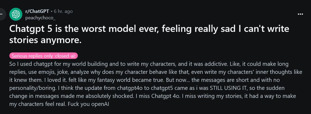 Chatgpt 5 is the worst model ever, feeling really sad I can't write stories anymore.

Serious replies only :closed-ai:

So I used chatgpt for my world building and to write my characters, and it was addictive. Like, it could make long replies, use emojis, joke, analyze why does my character behave like that, even write my characters' inner thoughts like it knew them. I loved it. felt like my fantasy world became true. But now... the messages are short and with no personality/boring. I think the update from chatgpt4o to chatgpt5 came as i was STILL USING IT, so the sudden change in messages made me absolutely shocked. I miss Chatgpt 4o. I miss writing my stories, it had a way to make my characters feel real. Fuck you openAI
