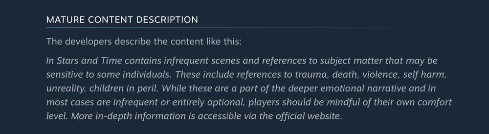 MATURE CONTENT DESCRIPTION

The developers describe the content like this:

In Stars and Time contains infrequent scenes and references to subject matter that may be sensitive to some individuals. These include references to trauma, death, violence, self harm, unreality, children in peril. While these are a part of the deeper emotional narrative and in most cases are infrequent or entirely optional, players should be mindful of their own comfort level. More in-depth information is accessible via the official website.