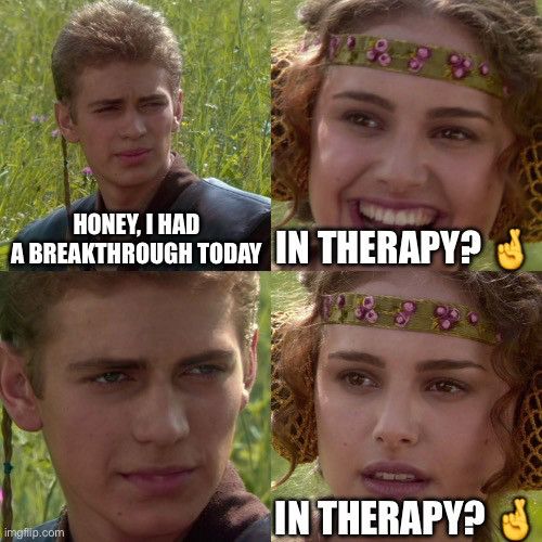 Anakin/Padme meme. He says “honey. I had a breakthrough today. “

Excitedly, she says “in therapy?”

He says nothing 

concern, she repeats “in therapy?“