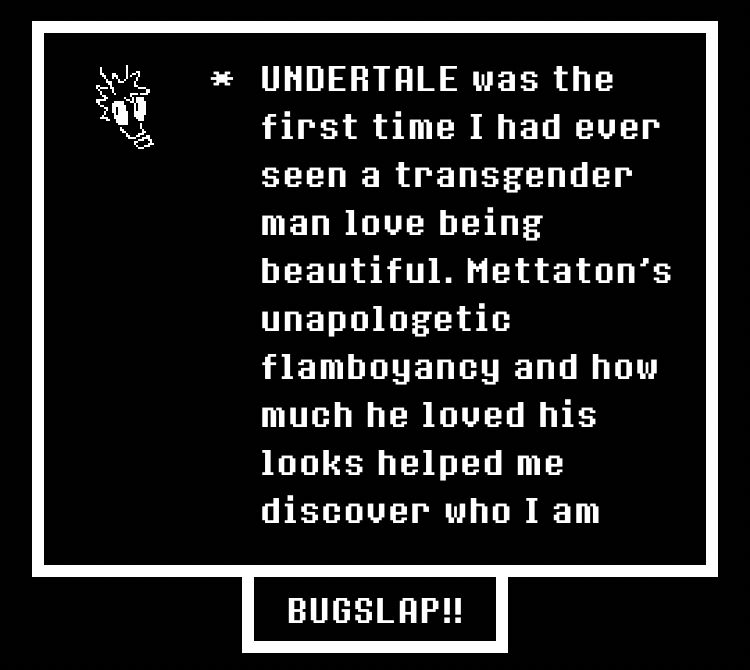 UNDERTALE was the first time I had ever seen a transgender man love being beautiful. Mettaton's unapologetic flamboyancy and how much he loved his looks helped me discover who I am
