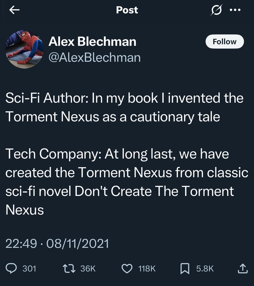 Sci-Fi Author: In my book I invented the Torment Nexus as a cautionary tale

Tech Company: At long last, we have created the Torment Nexus from classic sci-fi novel Don’t Create the Torment Nexus