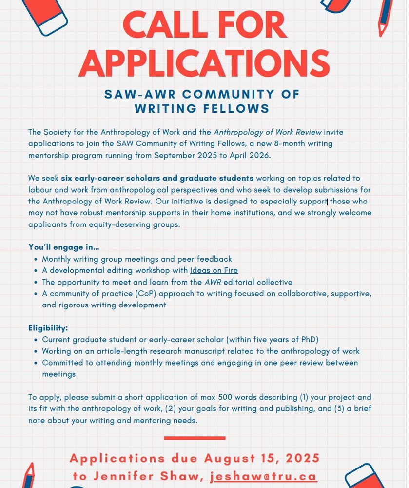The Society for the Anthropology of Work and the Anthropology of Work Review invite applications to join the SAW Community of Writing Fellows, a new 8-month writing mentorship program running from September 2025 to April 2026.
We seek six early-career scholars and graduate students working on topics related to labour and work from anthropological perspectives and who seek to develop submissions for the Anthropology of Work Review. Our initiative is designed to especially support those who
may not have robust mentorship supports in their home institutions, and we strongly welcome applicants from equity-deserving groups.
You’ll engage in…
Monthly writing group meetings and peer feedback
A developmental editing workshop with Ideas on Fire
The opportunity to meet and learn from the AWR editorial collective
A community of practice (CoP) approach to writing focused on collaborative, supportive,
and rigorous writing development
Eligibility:
Current graduate student or early-career scholar (within five years of PhD)
Working on an article-length research manuscript related to the anthropology of work
Committed to attending monthly meetings and engaging in one peer review between meetings
To apply, please submit a short application of max 500 words describing (1) your project and
its fit with the anthropology of work, (2) your goals for writing and publishing, and (3) a brief note about your writing and mentoring needs.
Applications due August 15, 2025
to Jennifer Shaw , jeshaw@tru.ca