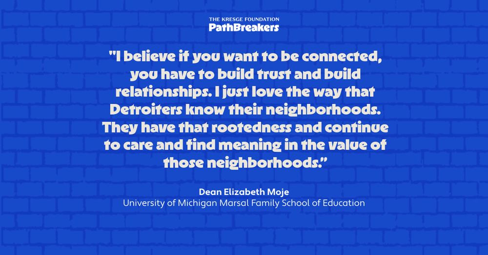 The Kresge Foundation PathBreakers | "I believe if you want to be connected, you have to build trust and build relationships. I just love the way that Detroiters know their neighborhoods. They have that rootedness and continue to care and find meaning in the value of those neighborhoods.” - Dean Elizabeth Moje, University of Michigan Marsal Family School of Education