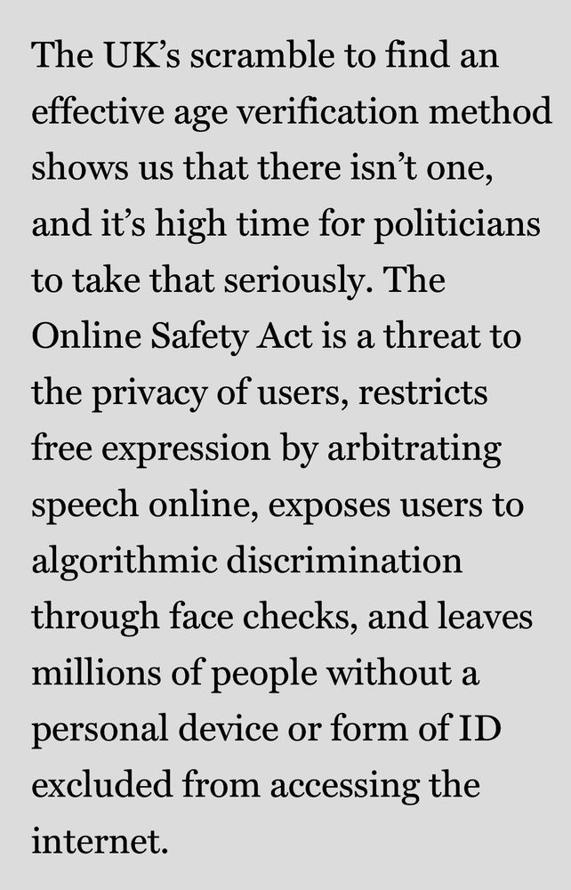 The UK's scramble to find an effective age verification method shows us that there isn't one, and it's high time for politicians to take that seriously. The Online Safety Act is a threat to the privacy of users, restricts free expression by arbitrating speech online, exposes users to algorithmic discrimination through face checks, and leaves millions of people without a personal device or form of ID excluded from accessing the internet.
